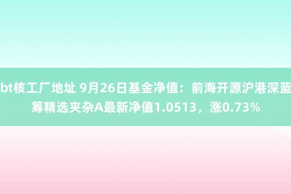 bt核工厂地址 9月26日基金净值：前海开源沪港深蓝筹精选夹杂A最新净值1.0513，涨0.73%