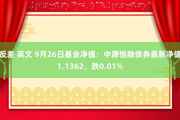 反差 英文 9月26日基金净值：中原恒融债券最新净值1.1362，跌0.01%