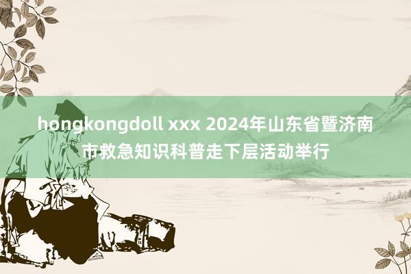 hongkongdoll xxx 2024年山东省暨济南市救急知识科普走下层活动举行