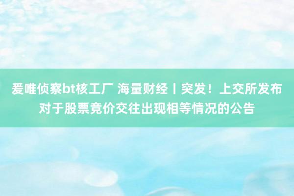 爰唯侦察bt核工厂 海量财经丨突发！上交所发布对于股票竞价交往出现相等情况的公告