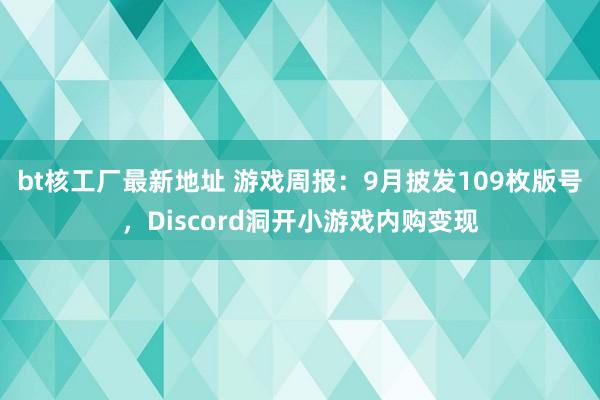 bt核工厂最新地址 游戏周报：9月披发109枚版号，Discord洞开小游戏内购变现