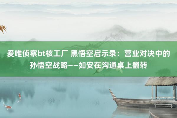 爰唯侦察bt核工厂 黑悟空启示录：营业对决中的孙悟空战略——如安在沟通桌上翻转