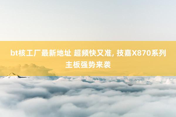 bt核工厂最新地址 超频快又准， 技嘉X870系列主板强势来袭