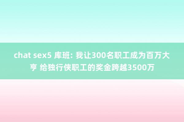 chat sex5 库班: 我让300名职工成为百万大亨 给独行侠职工的奖金跨越3500万