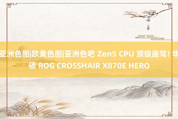 亚洲色图|欧美色图|亚洲色吧 Zen5 CPU 顶级座驾! 华硕 ROG CROSSHAIR X870E HERO