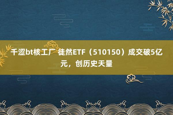 千涩bt核工厂 徒然ETF（510150）成交破5亿元，创历史天量