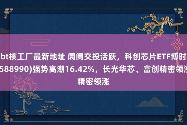 bt核工厂最新地址 阛阓交投活跃，科创芯片ETF博时(588990)强势高潮16.42%，长光华芯、富创精密领涨