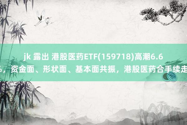 jk 露出 港股医药ETF(159718)高潮6.61%，资金面、形状面、基本面共振，港股医药合手续走强