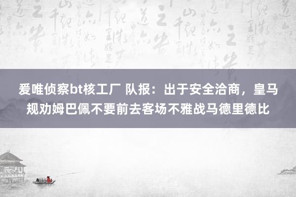 爰唯侦察bt核工厂 队报：出于安全洽商，皇马规劝姆巴佩不要前去客场不雅战马德里德比