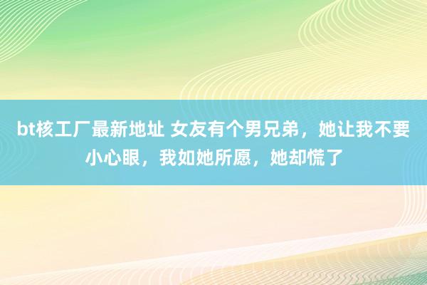 bt核工厂最新地址 女友有个男兄弟，她让我不要小心眼，我如她所愿，她却慌了