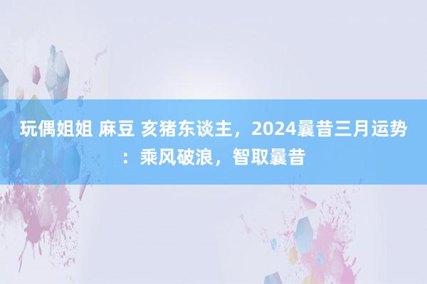 玩偶姐姐 麻豆 亥猪东谈主，2024曩昔三月运势：乘风破浪，智取曩昔