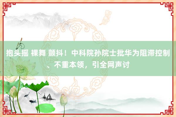 抱头摇 裸舞 颤抖！中科院孙院士批华为阻滞控制、不重本领，引全网声讨