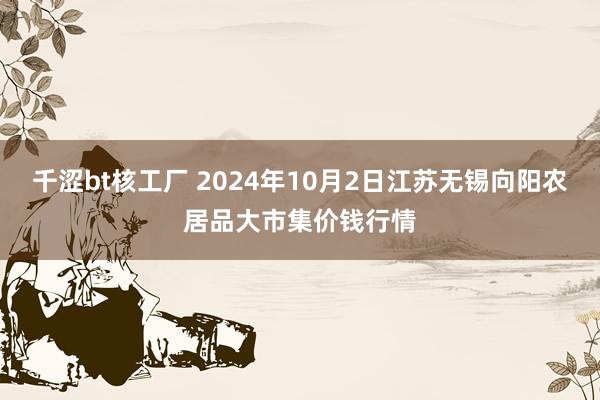 千涩bt核工厂 2024年10月2日江苏无锡向阳农居品大市集价钱行情