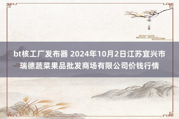 bt核工厂发布器 2024年10月2日江苏宜兴市瑞德蔬菜果品批发商场有限公司价钱行情