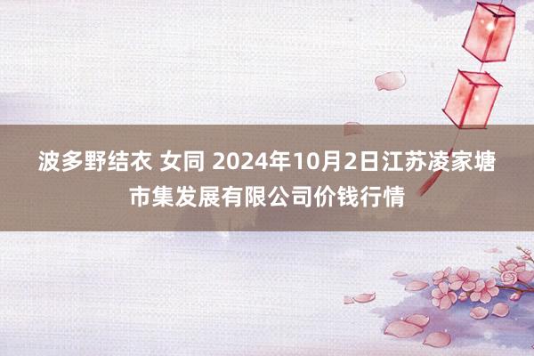 波多野结衣 女同 2024年10月2日江苏凌家塘市集发展有限公司价钱行情