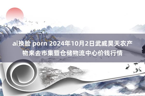 ai换脸 porn 2024年10月2日武威昊天农产物来去市集暨仓储物流中心价钱行情