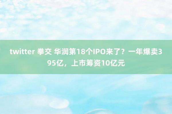 twitter 拳交 华润第18个IPO来了？一年爆卖395亿，上市筹资10亿元