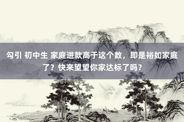 勾引 初中生 家庭进款高于这个数，即是裕如家庭了？快来望望你家达标了吗？