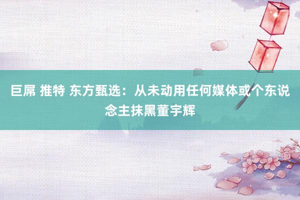 巨屌 推特 东方甄选：从未动用任何媒体或个东说念主抹黑董宇辉