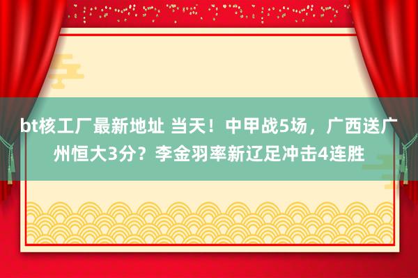 bt核工厂最新地址 当天！中甲战5场，广西送广州恒大3分？李金羽率新辽足冲击4连胜