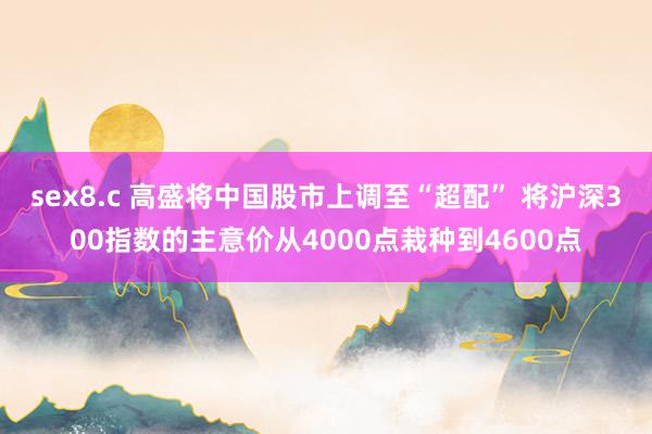 sex8.c 高盛将中国股市上调至“超配” 将沪深300指数的主意价从4000点栽种到4600点