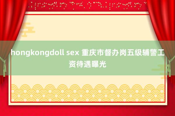 hongkongdoll sex 重庆市督办岗五级辅警工资待遇曝光