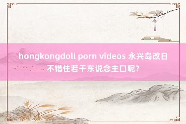 hongkongdoll porn videos 永兴岛改日不错住若干东说念主口呢？