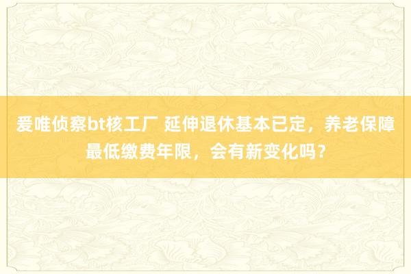 爰唯侦察bt核工厂 延伸退休基本已定，养老保障最低缴费年限，会有新变化吗？