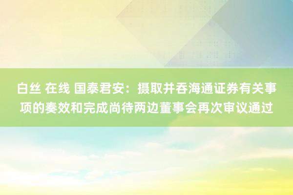 白丝 在线 国泰君安：摄取并吞海通证券有关事项的奏效和完成尚待两边董事会再次审议通过