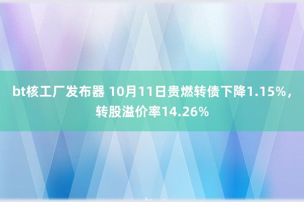 bt核工厂发布器 10月11日贵燃转债下降1.15%，转股溢价率14.26%