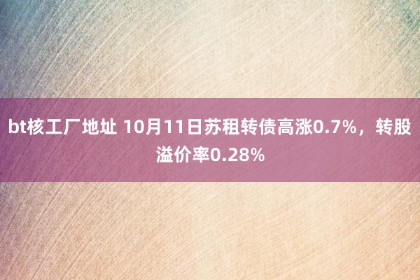 bt核工厂地址 10月11日苏租转债高涨0.7%，转股溢价率0.28%