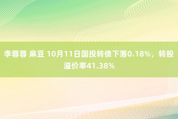 李蓉蓉 麻豆 10月11日国投转债下落0.18%，转股溢价率41.38%