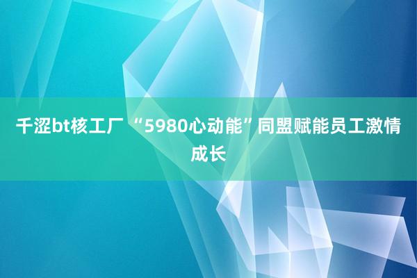 千涩bt核工厂 “5980心动能”同盟赋能员工激情成长