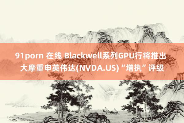 91porn 在线 Blackwell系列GPU行将推出 大摩重申英伟达(NVDA.US)“增执”评级