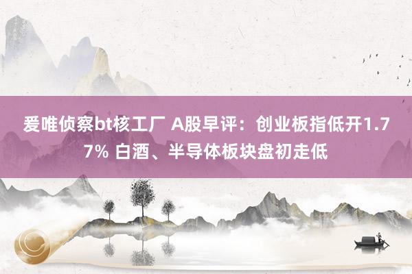 爰唯侦察bt核工厂 A股早评：创业板指低开1.77% 白酒、半导体板块盘初走低