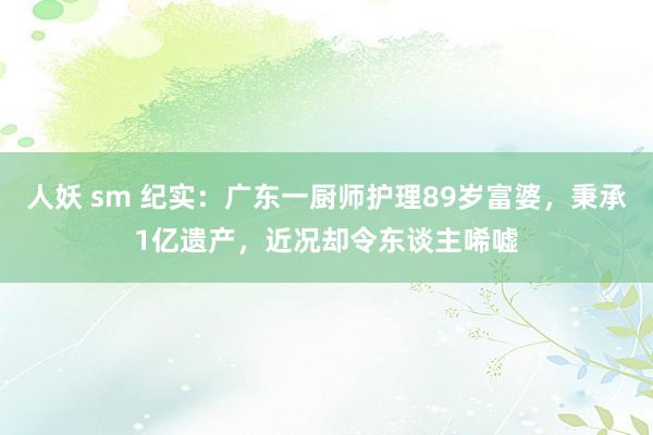 人妖 sm 纪实：广东一厨师护理89岁富婆，秉承1亿遗产，近况却令东谈主唏嘘