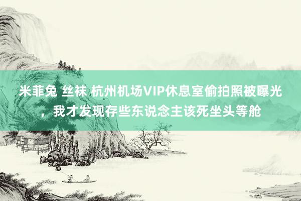 米菲兔 丝袜 杭州机场VIP休息室偷拍照被曝光，我才发现存些东说念主该死坐头等舱