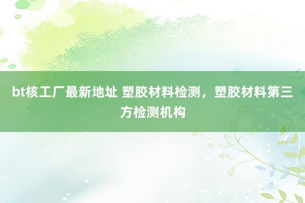 bt核工厂最新地址 塑胶材料检测，塑胶材料第三方检测机构