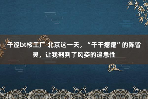 千涩bt核工厂 北京这一天，“干干瘪瘪”的陈皆灵，让我剖判了风姿的遑急性