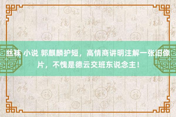 丝袜 小说 郭麒麟护短，高情商讲明注解一张旧像片，不愧是德云交班东说念主！