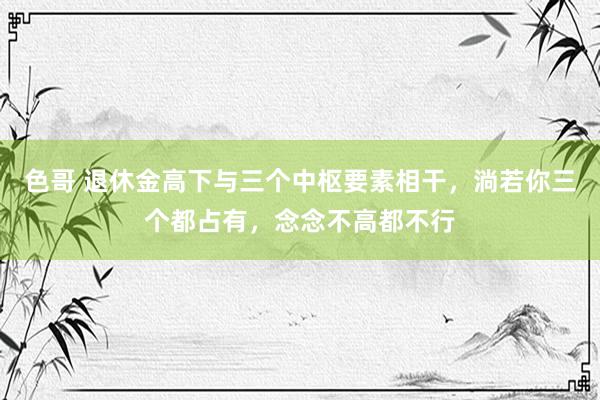 色哥 退休金高下与三个中枢要素相干，淌若你三个都占有，念念不高都不行