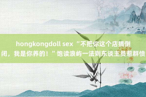 hongkongdoll sex “不把你这个店搞倒闭，我是你养的！”饱读浪屿一法则东谈主员惹群愤