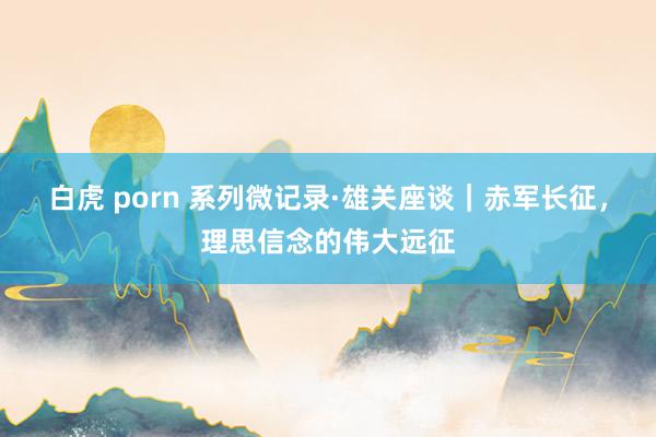 白虎 porn 系列微记录·雄关座谈｜赤军长征，理思信念的伟大远征