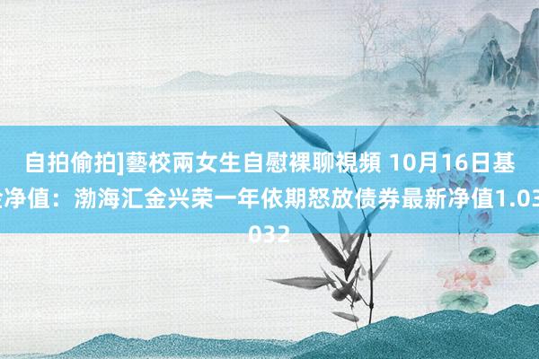 自拍偷拍]藝校兩女生自慰裸聊視頻 10月16日基金净值：渤海汇金兴荣一年依期怒放债券最新净值1.032