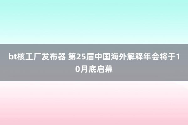 bt核工厂发布器 第25届中国海外解释年会将于10月底启幕