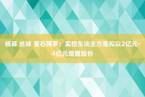 杨幂 丝袜 萤石网罗：实控东谈主方面拟以2亿元-4亿元增握股份