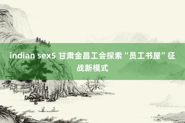 indian sex5 甘肃金昌工会探索“员工书屋”征战新模式