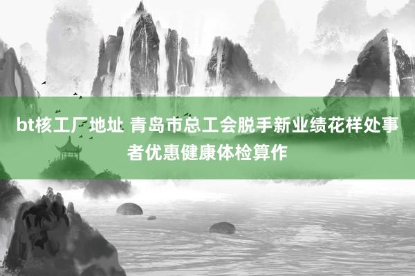 bt核工厂地址 青岛市总工会脱手新业绩花样处事者优惠健康体检算作