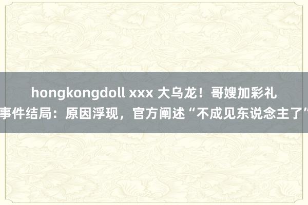 hongkongdoll xxx 大乌龙！哥嫂加彩礼事件结局：原因浮现，官方阐述“不成见东说念主了”