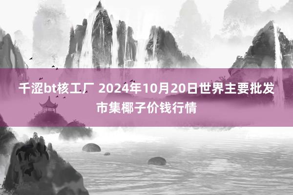 千涩bt核工厂 2024年10月20日世界主要批发市集椰子价钱行情